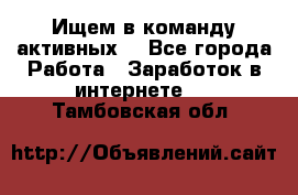 Ищем в команду активных. - Все города Работа » Заработок в интернете   . Тамбовская обл.